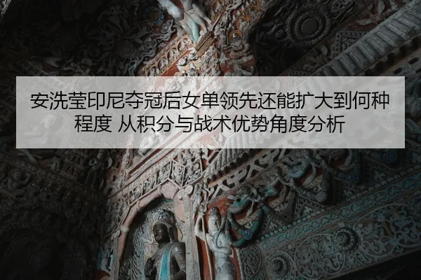 安洗莹印尼夺冠后女单领先还能扩大到何种程度 从积分与战术优势角度分析