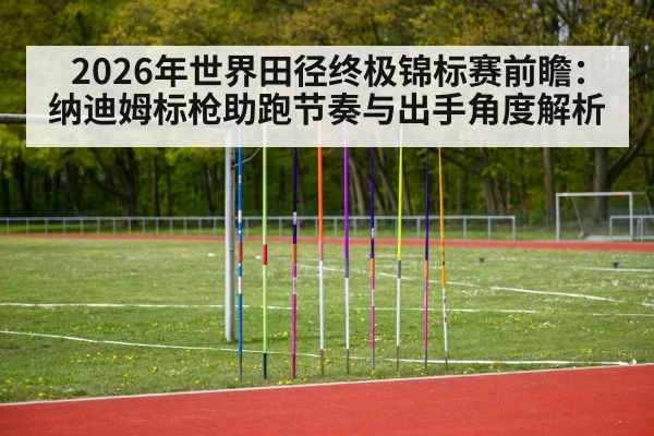 2026年世界田径终极锦标赛前瞻:纳迪姆标枪助跑节奏与出手角度解析