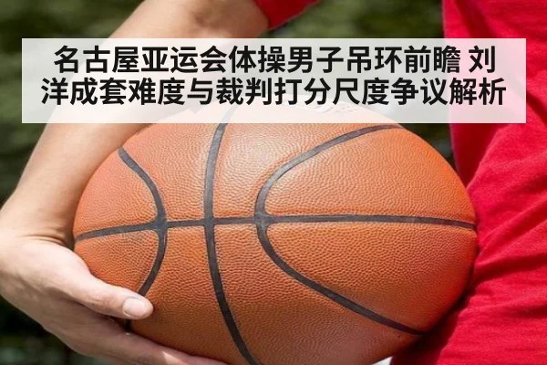 名古屋亚运会体操男子吊环前瞻 刘洋成套难度与裁判打分尺度争议解析