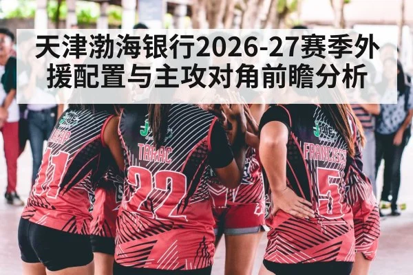 天津渤海银行2026-27赛季外援配置与主攻对角前瞻分析