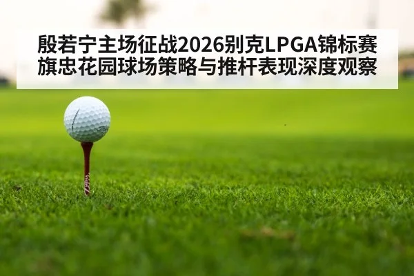 殷若宁主场征战2026别克LPGA锦标赛 旗忠花园球场策略与推杆表现深度观察